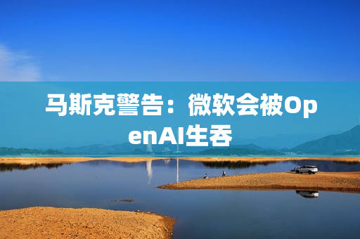 马斯克警告：微软会被OpenAI生吞