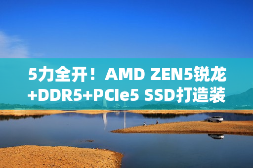 5力全开！AMD ZEN5锐龙+DDR5+PCIe5 SSD打造装机首选组合