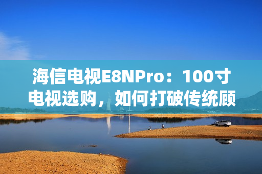 海信电视E8NPro：100寸电视选购，如何打破传统顾虑？