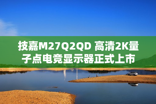 技嘉M27Q2QD 高清2K量子点电竞显示器正式上市