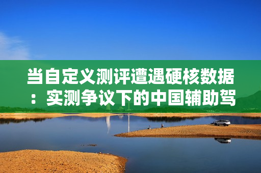 当自定义测评遭遇硬核数据：实测争议下的中国辅助驾驶真相