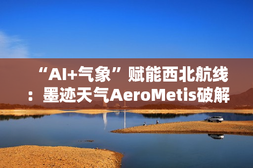“AI+气象”赋能西北航线：墨迹天气AeroMetis破解复杂天气运营难题