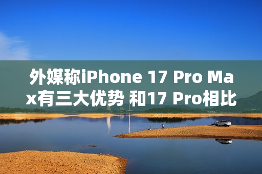 外媒称iPhone 17 Pro Max有三大优势 和17 Pro相比