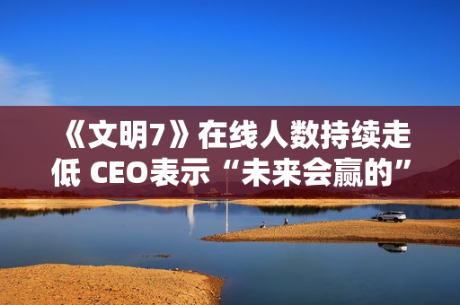 《文明7》在线人数持续走低 CEO表示“未来会赢的”