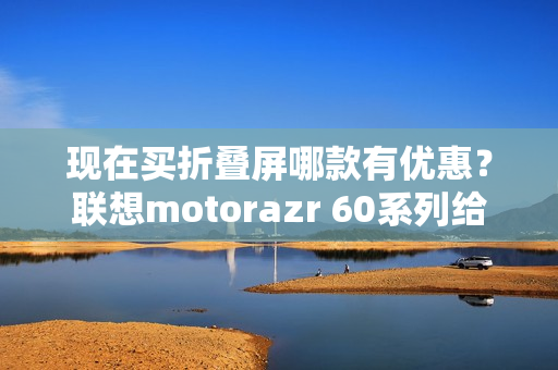 现在买折叠屏哪款有优惠？联想motorazr 60系列给出最优解