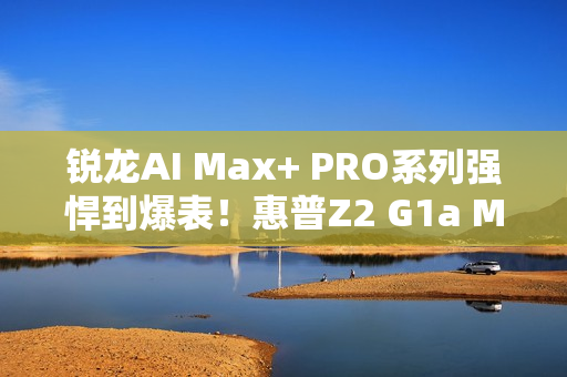 锐龙AI Max+ PRO系列强悍到爆表！惠普Z2 G1a Mini AI工作站来了