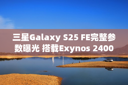 三星Galaxy S25 FE完整参数曝光 搭载Exynos 2400心片
