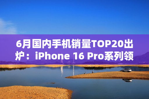 6月国内手机销量TOP20出炉：iPhone 16 Pro系列领跑