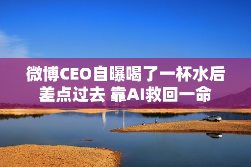 微博CEO自曝喝了一杯水后差点过去 靠AI救回一命