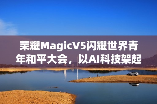 荣耀MagicV5闪耀世界青年和平大会，以AI科技架起跨国对话桥梁