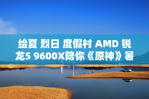 绘夏 烈日 度假村 AMD 锐龙5 9600X陪你《原神》暑假