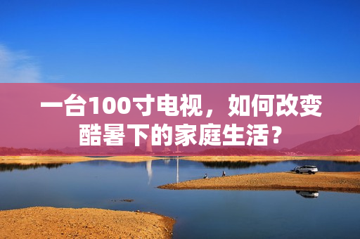 一台100寸电视，如何改变酷暑下的家庭生活？