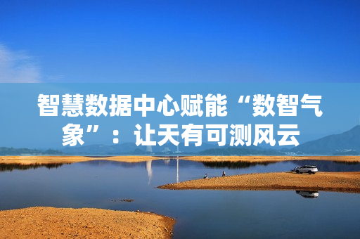 智慧数据中心赋能“数智气象”：让天有可测风云