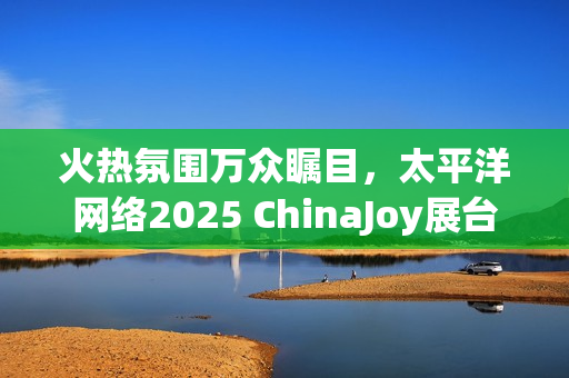 火热氛围万众瞩目，太平洋网络2025 ChinaJoy展台等你来！