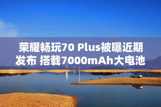 荣耀畅玩70 Plus被曝近期发布 搭载7000mAh大电池