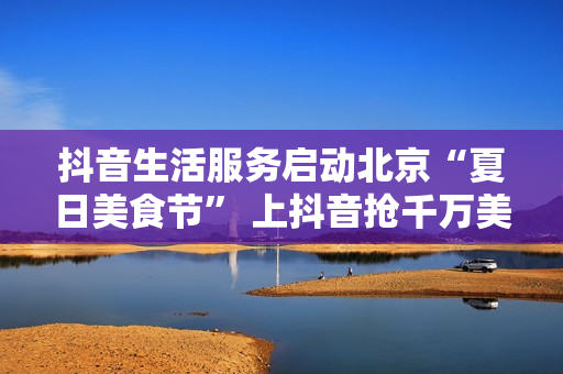 抖音生活服务启动北京“夏日美食节” 上抖音抢千万美食券包