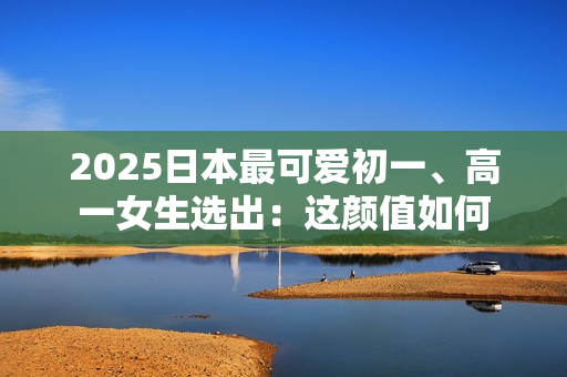 2025日本最可爱初一、高一女生选出：这颜值如何