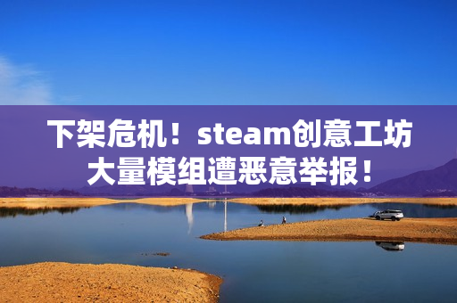 下架危机！steam创意工坊大量模组遭恶意举报！