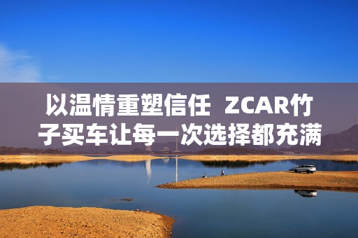 以温情重塑信任  ZCAR竹子买车让每一次选择都充满安心