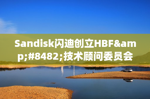 Sandisk闪迪创立HBF™技术顾问委员会，引领高带宽闪存技术的发展与战略