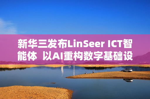 新华三发布LinSeer ICT智能体  以AI重构数字基础设施智能运维新范式