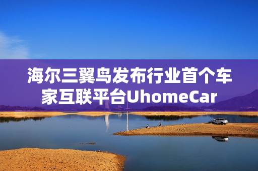 海尔三翼鸟发布行业首个车家互联平台UhomeCar