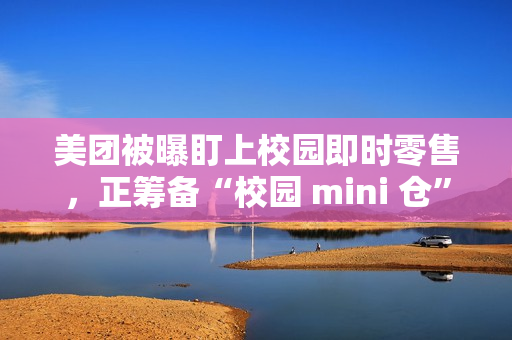 美团被曝盯上校园即时零售，正筹备“校园 mini 仓”项目