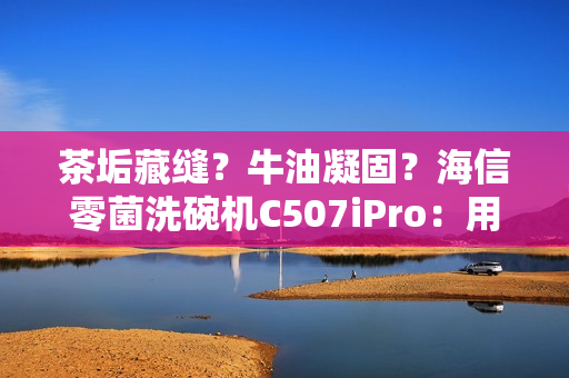 茶垢藏缝？牛油凝固？海信零菌洗碗机C507iPro：用智能科技终结手洗烦恼