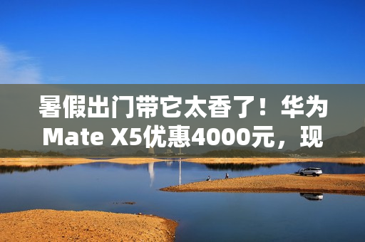暑假出门带它太香了！华为Mate X5优惠4000元，现在入手正合适