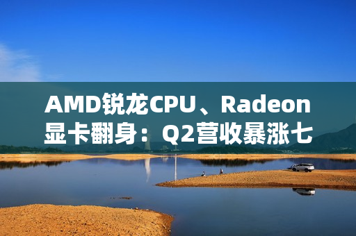 AMD锐龙CPU、Radeon显卡翻身：Q2营收暴涨七成