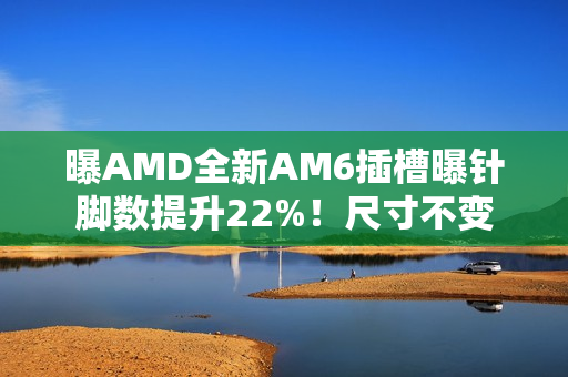 曝AMD全新AM6插槽曝针脚数提升22%！尺寸不变
