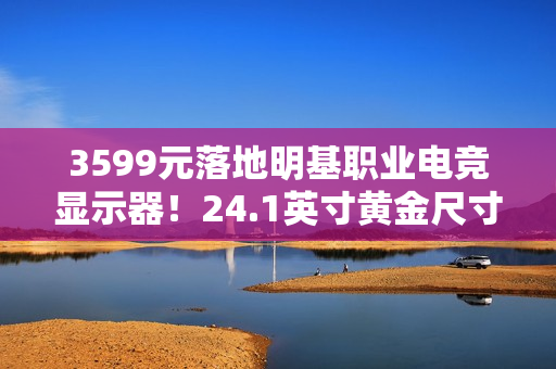 3599元落地明基职业电竞显示器！24.1英寸黄金尺寸+280Hz高刷