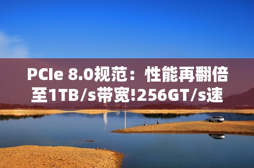 PCIe 8.0规范：性能再翻倍至1TB/s带宽!256GT/s速率