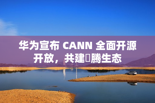 华为宣布 CANN 全面开源开放，共建昇腾生态