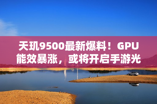 天玑9500最新爆料！GPU能效暴涨，或将开启手游光追百帧时代