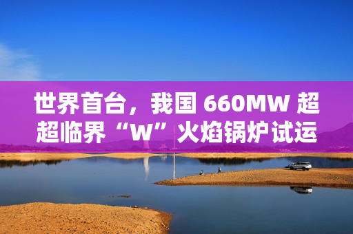 世界首台，我国 660MW 超超临界“W”火焰锅炉试运行成功