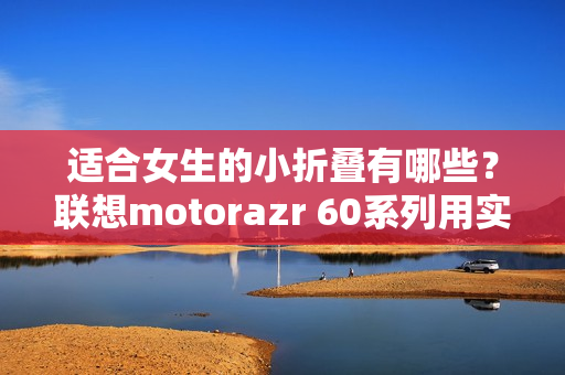 适合女生的小折叠有哪些？联想motorazr 60系列用实力给出答案