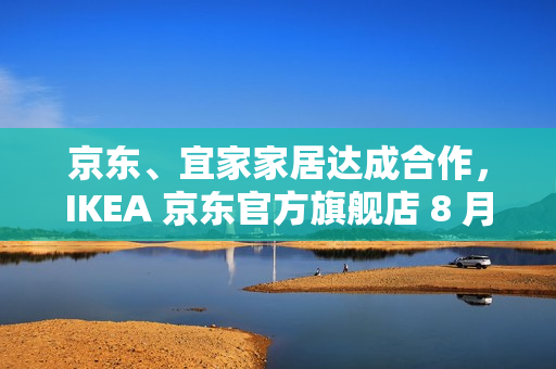 京东、宜家家居达成合作，IKEA 京东官方旗舰店 8 月 8 日开业