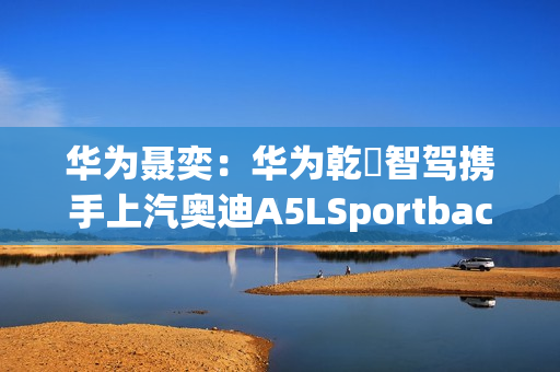 华为聂奕：华为乾崑智驾携手上汽奥迪A5LSportback，为用户带来极致体验
