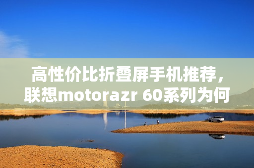 高性价比折叠屏手机推荐，联想motorazr 60系列为何成为今夏黑马？