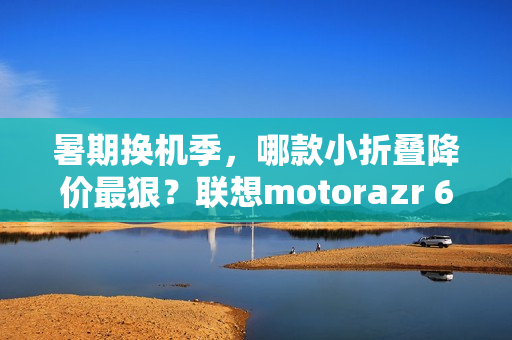 暑期换机季，哪款小折叠降价最狠？联想motorazr 60系列凭实力出圈