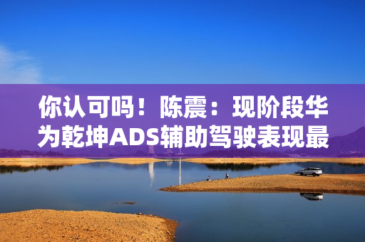 你认可吗！陈震：现阶段华为乾坤ADS辅助驾驶表现最好 没有之一