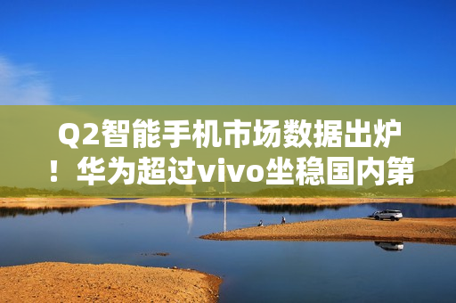 Q2智能手机市场数据出炉！华为超过vivo坐稳国内第一