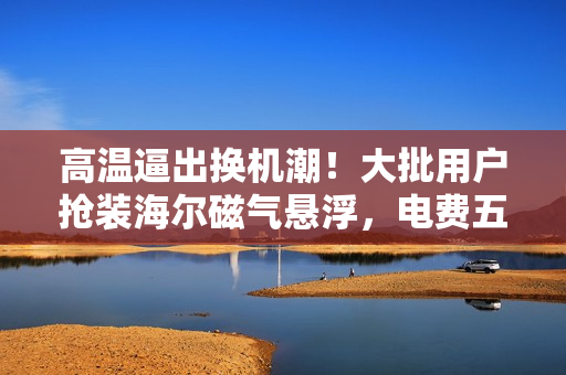 高温逼出换机潮！大批用户抢装海尔磁气悬浮，电费五折