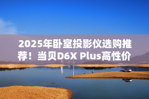 2025年卧室投影仪选购推荐！当贝D6X Plus高性价比首选