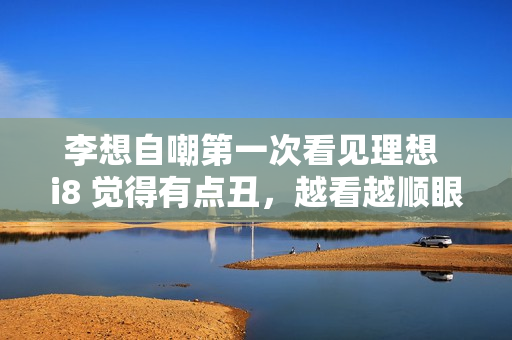 李想自嘲第一次看见理想 i8 觉得有点丑，越看越顺眼