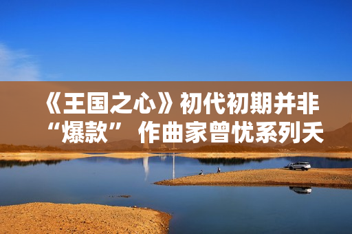 《王国之心》初代初期并非“爆款” 作曲家曾忧系列夭折