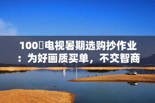 100吋电视暑期选购抄作业：为好画质买单，不交智商税