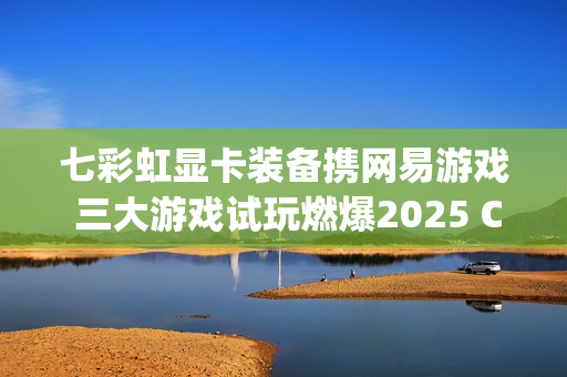 七彩虹显卡装备携网易游戏 三大游戏试玩燃爆2025 ChinaJoy