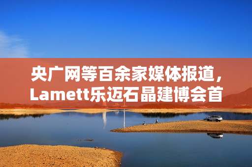 央广网等百余家媒体报道，Lamett乐迈石晶建博会首秀掀起“石晶全屋整装”热潮
